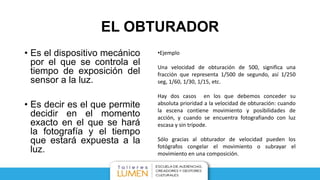 EL OBTURADOR
• Es el dispositivo mecánico
por el que se controla el
tiempo de exposición del
sensor a la luz.
• Es decir es el que permite
decidir en el momento
exacto en el que se hará
la fotografía y el tiempo
que estará expuesta a la
luz.
•Ejemplo
Una velocidad de obturación de 500, significa una
fracción que representa 1/500 de segundo, así 1/250
seg, 1/60, 1/30, 1/15, etc.
Hay dos casos en los que debemos conceder su
absoluta prioridad a la velocidad de obturación: cuando
la escena contiene movimiento y posibilidades de
acción, y cuando se encuentra fotografiando con luz
escasa y sin trípode.
Sólo gracias al obturador de velocidad pueden los
fotógrafos congelar el movimiento o subrayar el
movimiento en una composición.
 