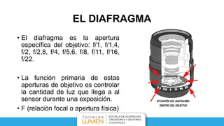 EL DIAFRAGMA
• El diafragma es la apertura
específica del objetivo: f/1, f/1,4,
f/2, f/2,8, f/4, f/5,6, f/8, f/11, f/16,
f/22.
• La función primaria de estas
aperturas de objetivo es controlar
la cantidad de luz que llega a al
sensor durante una exposición.
• F (relación focal o apertura física)
 