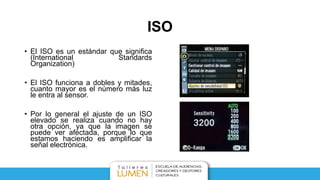 ISO
• El ISO es un estándar que significa
(International Standards
Organization)
• El ISO funciona a dobles y mitades,
cuanto mayor es el número más luz
le entra al sensor.
• Por lo general el ajuste de un ISO
elevado se realiza cuando no hay
otra opción, ya que la imagen se
puede ver afectada, porque lo que
estamos haciendo es amplificar la
señal electrónica.
 