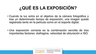 ¿QUÉ ES LA EXPOSICIÓN?
• Cuando la luz entra en el objetivo de la cámara fotográfica y
tras un determinado tiempo de exposición, una imagen queda
registrada tanto en la película como en el soporte digital.
• Una exposición correcta es la combinación sencilla de tres
importantes factores: diafragma, velocidad de obturación e ISO.
 