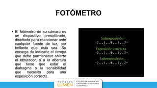 FOTÓMETRO
• El fotómetro de su cámara es
un dispositivo precalibrado,
diseñado para reaccionar ante
cualquier fuente de luz, por
brillante que ésta sea. Se
encarga de indicarle el tiempo
que debe permanecer abierto
el obturador, o a la abertura
que tiene que estar el
diafragma o la sensibilidad
que necesita para una
exposición correcta.
 