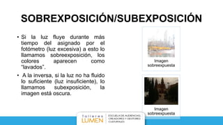 SOBREXPOSICIÓN/SUBEXPOSICIÓN
• Si la luz fluye durante más
tiempo del asignado por el
fotómetro (luz excesiva) a esto lo
llamamos sobreexposición, los
colores aparecen como
“lavados”.
• A la inversa, si la luz no ha fluido
lo suficiente (luz insuficiente), lo
llamamos subexposición, la
imagen está oscura.
Imagen
sobreexpuesta
Imagen
sobreexpuesta
 