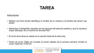 TAREA
Instrucciones
• Realice una ficha donde identifique el modelo de su cámara y el tamaño del sensor que
posee.
• Seleccione 3 fotografías sacadas con las técnicas del ejercicio práctico y que le causaron
mayor dificultad, en un archivo en formato PDF.
• El envió de la tarea se realiza en la sección tarea de la clase dos.
• Fecha de envío: Termino de la segunda clase.
 