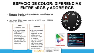 ESPACIO DE COLOR: DIFERENCIAS
ENTRE sRGB y ADOBE RGB
• El espacio de color es la organización específica de los
colores en la imagen.
• Las siglas RGB hacen relación al RED: rojo, GREEN:
verde y BLUE: azul.
sRGB
(Standard RGB)
•Está pensado para
fotografías que se
visualizan en
Internet, o en
cualquier dispositivo
o pantalla digital.
Abarca el 35% del
espectro visible por
nuestro ojo.
AdobeRGB
•Está indicado para la
edición de
fotografías de alta
calidad, para su
conversión a CMYK y
su posterior
impresión. Tiene un
rango de colores
más extenso que el
sRGB. Abarca el 50%
del espectro visible
por nuestro ojo.
 