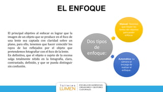 EL ENFOQUE
Dos tipos
de
enfoque:
Manual: Tenemos
que mover las
lentes del objetivo
para poder
enfocar.
Automático: La
cámara se
encarga de
realizar el
enfoque.
El principal objetivo al enfocar es lograr que la
imagen de un objeto que se produce en el foco de
una lente sea captada con claridad sobre un
plano, para ello, tenemos que hacer coincidir los
rayos de luz reflejados por el objeto que
pretendemos fotografiar con el foco de la lente.
En definitiva, que el objeto o sujeto de la escena
salga totalmente nítido en la fotografía, claro,
contrastado, definido, y que se pueda distinguir
sin confusión.
 