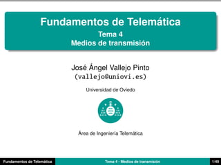 ´
                   Fundamentos de Telematica
                                   Tema 4
                                               ´
                            Medios de transmision


                               ´ ´
                            Jose Angel Vallejo Pinto
                             (vallejo@uniovi.es)
                                 Universidad de Oviedo




                              ´                       ´
                              Area de Ingenier´a Telematica
                                              ı




                    ´
Fundamentos de Telematica                                             ´
                                          Tema 4 - Medios de transmision   1/49
 