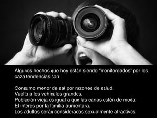 Algunos hechos que hoy están siendo “monitoreados” por los
caza tendencias son:


Consumo menor de sal por razones de salud.
Vuelta a los vehículos grandes.
Población vieja es igual a que las canas estén de moda.
El interés por la familia aumentara.
Los adultos serán considerados sexualmente atractivos

 