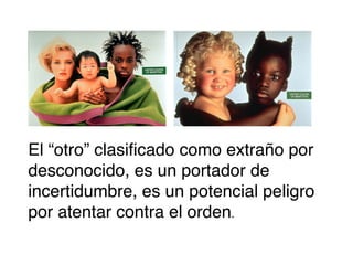 El “otro” clasificado como extraño por
desconocido, es un portador de
incertidumbre, es un potencial peligro
por atentar contra el orden.

 