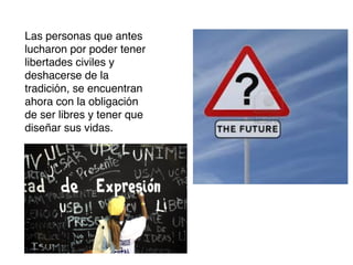 Las personas que antes
lucharon por poder tener
libertades civiles y
deshacerse de la
tradición, se encuentran
ahora con la obligación
de ser libres y tener que
diseñar sus vidas.

 