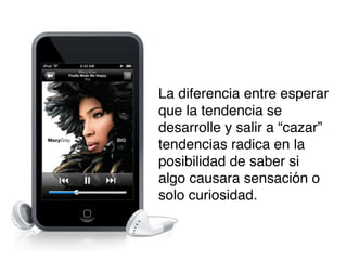 La diferencia entre esperar
que la tendencia se
desarrolle y salir a “cazar”
tendencias radica en la
posibilidad de saber si
algo causara sensación o
solo curiosidad.

 