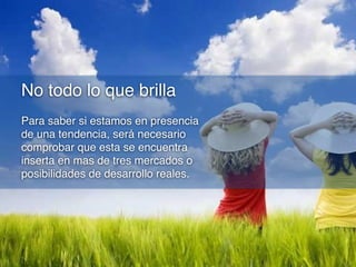 No todo lo que brilla
Para saber si estamos en presencia
de una tendencia, será necesario
comprobar que esta se encuentra
inserta en mas de tres mercados o
posibilidades de desarrollo reales.

 