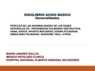 EQUILIBRIO ACIDO BASICO
Generalidades
PERFILES DE LAS ANORMALIDADES DE LOS GASES
ARTERIALES EN : ENFERMEDAD PULMONAR OBSTRUCTIVA,
ASMA, SHOCK, INFARTO MIOCARDIO, EDEMA PULMONAR,
EMBOLISMO PULMONAR, SINDROME TRALI, OTROS
 