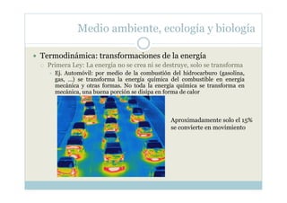 Medio ambiente, ecología y biología

Termodinámica: transformaciones de la energía
 Primera Ley: La energía no se crea ni se destruye, solo se transforma
   Ej. Automóvil: por medio de la combustión del hidrocarburo (gasolina,
   gas, …) se transforma la energía química del combustible en energía
   mecánica y otras formas. No toda la energía química se transforma en
   mecánica, una buena porción se disipa en forma de calor



                                             Aproximadamente solo el 15%
                                             se convierte en movimiento
 