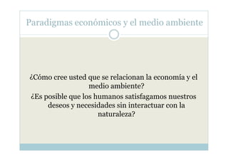 Paradigmas económicos y el medio ambiente




¿Cómo cree usted que se relacionan la economía y el
                  medio ambiente?
¿Es posible que los humanos satisfagamos nuestros
     deseos y necesidades sin interactuar con la
                     naturaleza?
 