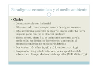 Paradigmas económicos y el medio ambiente

 Clásico
  Contexto: revolución industrial
  Libre mercado como la mejor manera de asignar recursos
  ¿Qué determina los niveles de vida y el crecimiento? La tierra
  juega un papel central, es el factor limitante
  Tierra: escaza, oferta fija, es un insumo necesario para la
  producción, rendimientos decrecientes. Conclusión: el
  progreso económico no puede ser indefinido
  Dos íconos: 1) Malthus (1798) y 2) Ricardo (1772-1823)
  Progreso técnico y estado estacionario: escape del nivel de
  subsistencia. Prosperidad material es posible (Mill, 1806-1873)
 