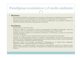 Paradigmas económicos y el medio ambiente

 Marxismo
   Determinismo histórico. El progreso es un proceso inherente en la historia de la humanidad.
   El avance material y tecnológico se hace posible por la explotación de la naturaleza
   Interpretaciones modernas: énfasis en el proceso de producción. La sociedad es viable si el
   sistema de producción puede reproducirse a si mismo

 Neoclásicos
   Marginalismo y teoría del valor
   Valor: en clásicos y marxistas el valor se desprende del trabajo incorporado. Para los
   neoclásicos este se determina en el intercambio (paradoja agua y diamantes)
   Análisis marginal: énfasis en la estructura económica y la eficiencia, no tanto en el nivel de
   actividad económica.
   La tierra o cualquier recurso natural están ausentes en la función de producción
   Modelo de comportamiento humano: racional e individualista. El valor de los bienes de
   mercado, los b/s ambientales y preocupación por las generaciones futuras está determinado
   por la cantidad de utilidad individual obtenida
   Bienestar: ¿Qué es lo deseable socialmente? Utilitarismo es el criterio ético adoptado.
   Óptimo de Pareto. Fallas de mercado e intervención del Estado
   Utilitarismo: es consecuencialista. Una acción es moralmente correcta si el balance entre
   placer y dolor favorece a la primera. El bienestar es entonces el mayor placer para el mayor
   número
 