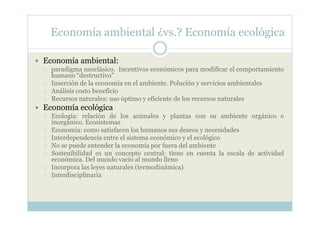 Economía ambiental ¿vs.? Economía ecológica

Economía ambiental:
  paradigma neoclásico. Incentivos económicos para modificar el comportamiento
  humano “destructivo”
  Inserción de la economía en el ambiente. Polución y servicios ambientales
  Análisis costo beneficio
  Recursos naturales: uso óptimo y eficiente de los recursos naturales
Economía ecológica
  Ecología: relación de los animales y plantas con su ambiente orgánico e
  inorgánico. Ecosistemas
  Economía: como satisfacen los humanos sus deseos y necesidades
  Interdependencia entre el sistema económico y el ecológico
  No se puede entender la economía por fuera del ambiente
  Sostenibilidad es un concepto central: tiene en cuenta la escala de actividad
  económica. Del mundo vacio al mundo lleno
  Incorpora las leyes naturales (termodinámica)
  Interdisciplinaria
 