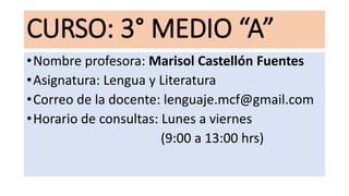 CURSO: 3° MEDIO “A”
•Nombre profesora: Marisol Castellón Fuentes
•Asignatura: Lengua y Literatura
•Correo de la docente: lenguaje.mcf@gmail.com
•Horario de consultas: Lunes a viernes
(9:00 a 13:00 hrs)
 