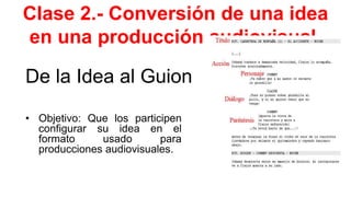 Clase 2.- Conversión de una idea
en una producción audiovisual.
De la Idea al Guion
• Objetivo: Que los participen
configurar su idea en el
formato usado para
producciones audiovisuales.
 