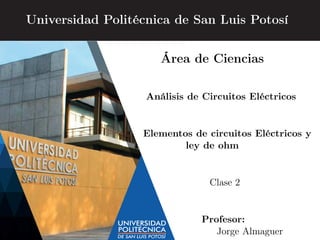 Universidad Politécnica de San Luis Potosí
Área de Ciencias
Análisis de Circuitos Eléctricos
Elementos de circuitos Eléctricos y
ley de ohm
Clase 2
Profesor:
Jorge Almaguer
 