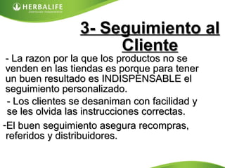 3- Seguimiento al3- Seguimiento al
ClienteCliente
- La razon por la que los productos no se- La razon por la que los productos no se
venden en las tiendas es porque para tenervenden en las tiendas es porque para tener
un buen resultado es INDISPENSABLE elun buen resultado es INDISPENSABLE el
seguimiento personalizado.seguimiento personalizado.
- Los clientes se desaniman con facilidad y- Los clientes se desaniman con facilidad y
se les olvida las instrucciones correctas.se les olvida las instrucciones correctas.
-El buen seguimiento asegura recompras,El buen seguimiento asegura recompras,
referidos y distribuidores.referidos y distribuidores.
 