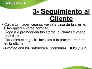 3- Seguimiento al3- Seguimiento al
ClienteCliente
- Cuida tu imagen cuando vayas a casa de tu cliente.Cuida tu imagen cuando vayas a casa de tu cliente.
Ellos quieren verse como tu.Ellos quieren verse como tu.
- Regala o promociona tableteros, cucharas y vasosRegala o promociona tableteros, cucharas y vasos
portatiles.portatiles.
- Ofreceles el negocio, invitalos a la proxima reunionOfreceles el negocio, invitalos a la proxima reunion
en la oficina.en la oficina.
- Promociona los Sabados Nutricionales, HOM y STSPromociona los Sabados Nutricionales, HOM y STS
 
