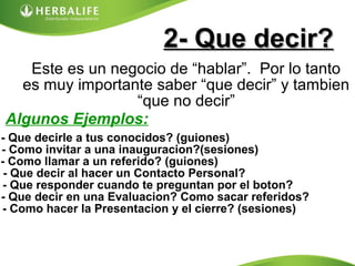 2- Que decir?2- Que decir?
Este es un negocio de “hablar”. Por lo tanto
es muy importante saber “que decir” y tambien
“que no decir”
Algunos Ejemplos:
- Que decirle a tus conocidos? (guiones)
- Como invitar a una inauguracion?(sesiones)
- Como llamar a un referido? (guiones)
- Que decir al hacer un Contacto Personal?
- Que responder cuando te preguntan por el boton?
- Que decir en una Evaluacion? Como sacar referidos?
- Como hacer la Presentacion y el cierre? (sesiones)
 