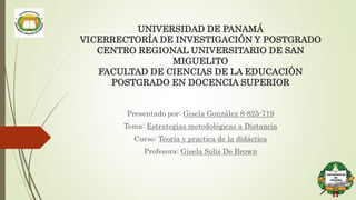 UNIVERSIDAD DE PANAMÁ
VICERRECTORÍA DE INVESTIGACIÓN Y POSTGRADO
CENTRO REGIONAL UNIVERSITARIO DE SAN
MIGUELITO
FACULTAD DE CIENCIAS DE LA EDUCACIÓN
POSTGRADO EN DOCENCIA SUPERIOR
Presentado por: Gisela González 8-825-719
Tema: Estrategias metodológicas a Distancia
Curso: Teoría y practica de la didáctica
Profesora: Gisela Solís De Brown
 