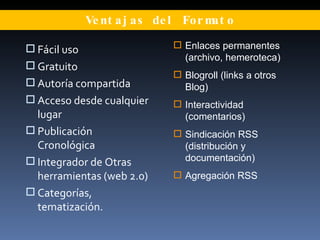 Ventajas del Formato Fácil uso Gratuito Autoría compartida Acceso desde cualquier lugar Publicación Cronológica Integrador de Otras herramientas (web 2.0) Categorías, tematización. Enlaces permanentes (archivo, hemeroteca) Blogroll (links a otros Blog) Interactividad (comentarios) Sindicación RSS (distribución y documentación) Agregación RSS 