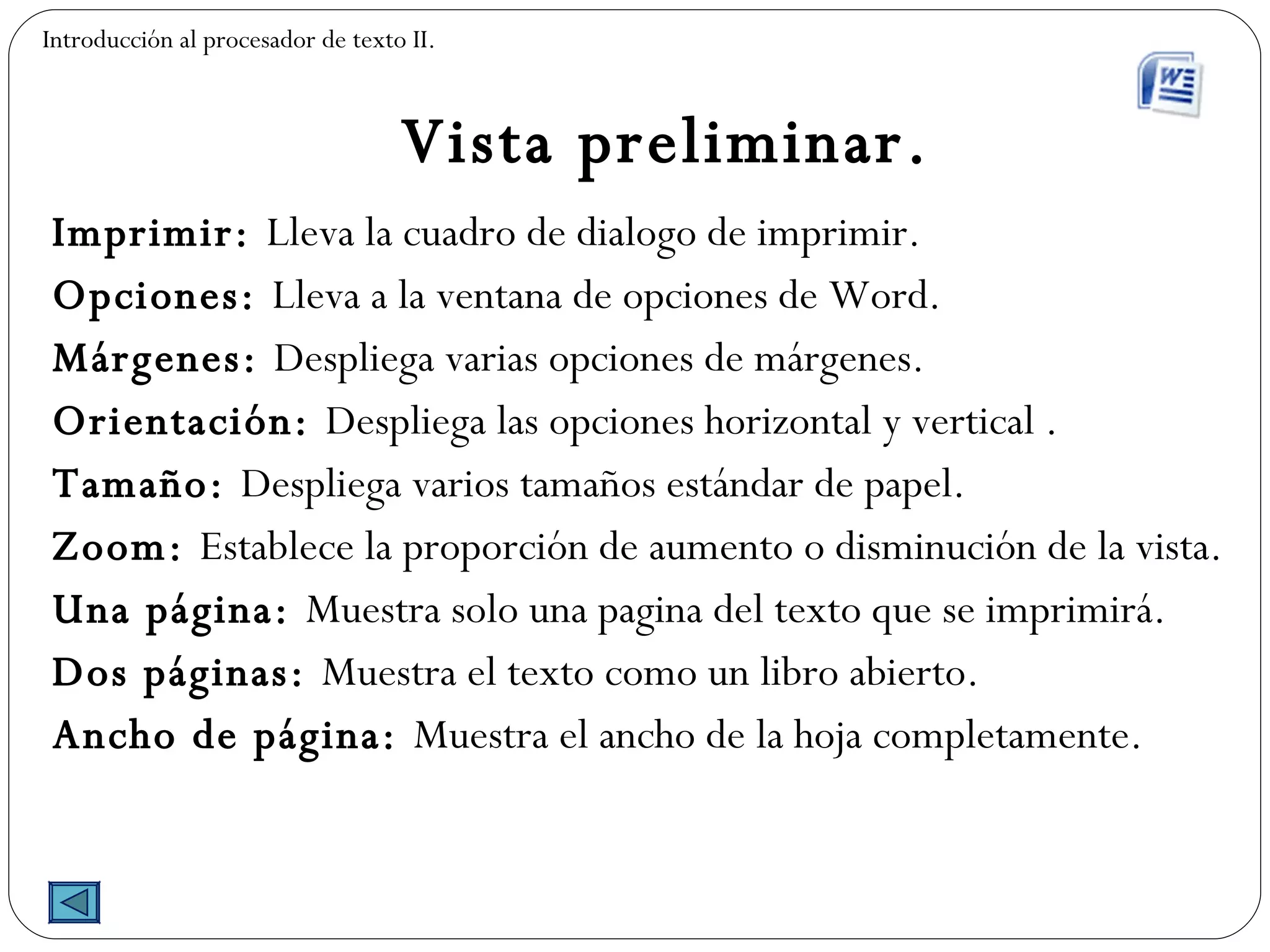 Vista preliminar. Imprimir:  Lleva la cuadro de dialogo de imprimir. Opciones:  Lleva a la ventana de opciones de Word. Márgenes:  Despliega varias opciones de márgenes. Orientación:  Despliega las opciones horizontal y vertical . Tamaño:  Despliega varios tamaños estándar de papel. Zoom:  Establece la proporción de aumento o disminución de la vista. Una página:  Muestra solo una pagina del texto que se imprimirá. Dos páginas:  Muestra el texto como un libro abierto. Ancho de página:  Muestra el ancho de la hoja completamente. Introducción al procesador de texto II. 