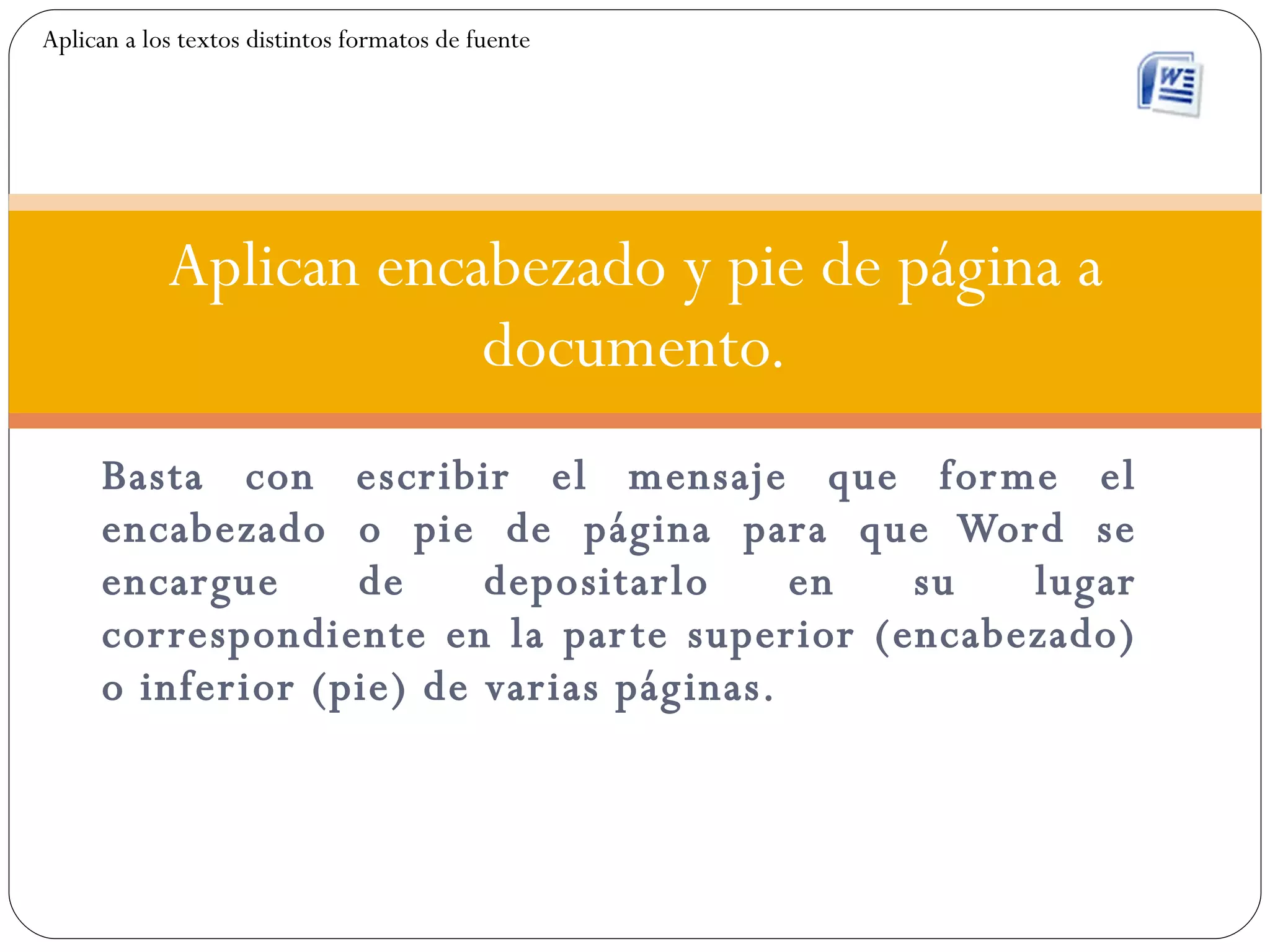 Basta con escribir el mensaje que forme el encabezado o pie de página para que Word se encargue de depositarlo en su lugar correspondiente en la parte superior (encabezado) o inferior (pie) de varias páginas. Aplican encabezado y pie de página a documento. Aplican a los textos distintos formatos de fuente 