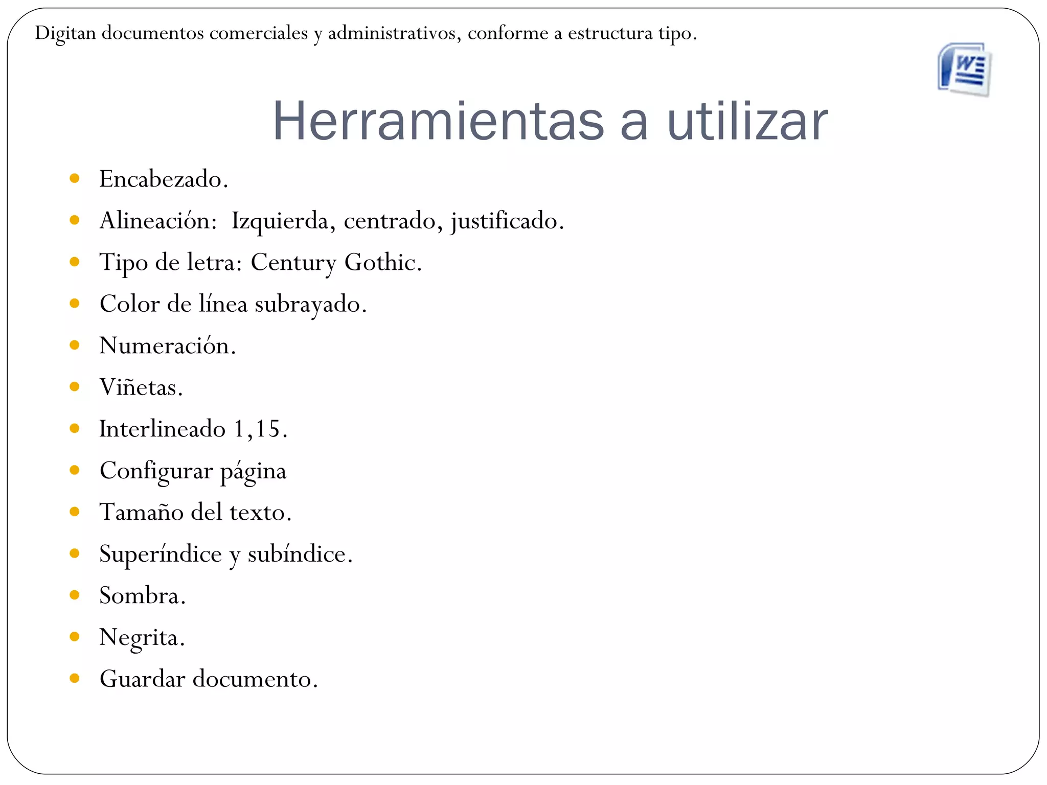 Herramientas a utilizar Encabezado. Alineación:  Izquierda, centrado, justificado. Tipo de letra: Century Gothic. Color de línea subrayado. Numeración. Viñetas. Interlineado 1,15. Configurar página Tamaño del texto. Superíndice y subíndice. Sombra. Negrita. Guardar documento. Digitan documentos comerciales y administrativos, conforme a estructura tipo. 