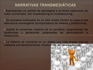 NARRATIVAS TRANSMEDIÁTICAS
• Representan un cambio de paradigma a la forma tradicional de
crear contenidos. Del broadcasting al crowdsourcing.

• De procesos enfocados en un sólo medio emisor se pasa a una
estructura convergente multiplicadora de medios y plataformas.

• Amplia el contenido creativo de la narrativa, expandiendo las
audiencias y generando propuestas de participación e
interacción.

• La historia se convierte en un objeto con vida propia, que se
rediseña permanentemente. Viralización en las audiencias.
 