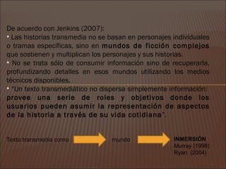 De acuerdo con Jenkins (2007):
• Las historias transmedia no se basan en personajes individuales
o tramas específicas, sino en mundos de ficción complejos
que sostienen y multiplican los personajes y sus historias.
• No se trata sólo de consumir información sino de recuperarla,
profundizando detalles en esos mundos utilizando los medios
técnicos disponibles.
• “Un texto transmediático no dispersa simplemente información:
provee una serie de roles y objetivos donde los
usuarios pueden asumir la representación de aspectos
de la historia a través de su vida cotidiana”.


Texto transmedia como            mundo               INMERSIÓN
                                                     Murray (1998)
                                                     Ryan (2004)
 
