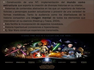 • Construcción de una NT: implementación del mundo como
estructura que soporta la creación de diversas historias en su interior.
• Sistemas de contenidos abstractos en los que un repertorio de historias
ficticias y personajes pueden actualizarse o provenir de una variedad de
formas mediáticas. Tanto la audiencia como los diseñadores de la
historia comparten una imagen mental de todos los elementos que
intervienen en su esencia (Klastrup y Tosca, 2004).
• Esto facilita la incorporación de aspectos novedosos.
• Historia hipertextual (conexiones e hiperenlaces).
• Ej. Star Wars construye experiencias transmedia.
 