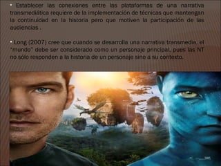 • Establecer las conexiones entre las plataformas de una narrativa
transmediática requiere de la implementación de técnicas que mantengan
la continuidad en la historia pero que motiven la participación de las
audiencias .

• Long (2007) cree que cuando se desarrolla una narrativa transmedia, el
“mundo” debe ser considerado como un personaje principal, pues las NT
no sólo responden a la historia de un personaje sino a su contexto.
 