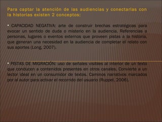 Para captar la atención de las audiencias y conectarlas con
la historias existen 2 conceptos:

• CAPACIDAD NEGATIVA: arte de construir brechas estratégicas para
evocar un sentido de duda o misterio en la audiencia. Referencias a
personas, lugares o eventos externos que proveen pistas a la historia,
que generan una necesidad en la audiencia de completar el relato con
sus aportes (Long, 2007).


• PISTAS DE MIGRACIÓN: uso de señales visibles al interior de un texto
que conducen a contenidos presentes en otros canales. Convierte a un
lector ideal en un consumidor de textos. Caminos narrativos marcados
por al autor para activar el recorrido del usuario (Ruppel, 2006).
 