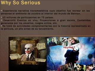 Why So Serious
• Experiencia narrativa transmediática cuyo objetivo fue recrear en las
personas el ambiente de zozobra al interior del mundo de Batman.
• 10 millones de participantes en 75 países.
• Desarrolló Eventos en vivo, Proyecciones a gran escala, Contenidos
generados por los usuarios, Juegos online, etc.
• Se trató de actividades complementarias con la historia representada en
la película, un año antes de su lanzamiento.
 