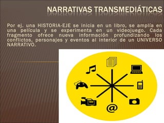 Por ej. una HISTORIA-EJE se inicia en un libro, se amplía en
una película y se experimenta en un videojuego. Cada
fragmento ofrece nueva información profundizando los
conflictos, personajes y eventos al interior de un UNIVERSO
NARRATIVO.
 