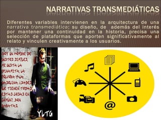 Diferentes variables inter vienen en la arquitectura de una
narrativa transmediática: su diseño, de además del interés
           transmediática
por mantener una continuidad en la historia, precisa una
selección de plataformas que apor ten significativamente al
relato y vinculen creativamente a los usuarios.
 