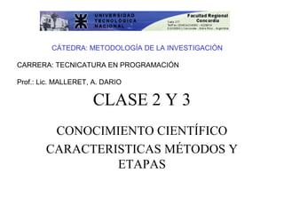  
         CÁTEDRA: METODOLOGÍA DE LA INVESTIGACIÓN

CARRERA: TECNICATURA EN PROGRAMACIÓN

Prof.: Lic. MALLERET, A. DARIO

                     CLASE 2 Y 3
         CONOCIMIENTO CIENTÍFICO
        CARACTERISTICAS MÉTODOS Y
                 ETAPAS
 