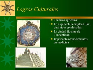 Logros Culturales
 Técnicas agrícolas.
 En arquitectura emplean las
pirámides escalonadas
 La ciudad flotante de
Tenochtitlan.
 Importantes conocimientos
en medicina
 