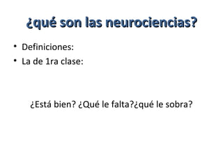 ¿qué son las neurociencias?¿qué son las neurociencias?
• Definiciones:
• La de 1ra clase:
¿Está bien? ¿Qué le falta?¿qué le sobra?
 