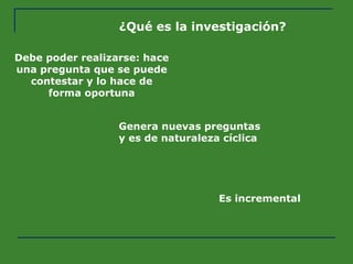 ¿Qué es la investigación? Debe poder realizarse: hace una pregunta que se puede contestar y lo hace de forma oportuna Genera nuevas preguntas y es de naturaleza cíclica Es incremental 