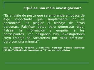 ¿Qué es una mala investigación? “ Es el viaje de pesca que se emprende en busca de algo importante que simplemente no se encontrará. Es plagiar el trabajo de otras personas. Falsificar datos para demostrar algo. Falsear la información y engañar a los participantes. Por desgracia hay investigadores cuyo trabajo se caracteriza por tales prácticas, pero son una minoría”. Neil J. Salkind, Roberto L. Escalona, Verónica Valdés Salmerón (1998) “Métodos de investigación” Prentice Hall. México   