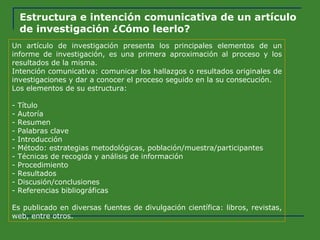 Estructura e intención comunicativa de un artículo de investigación ¿Cómo leerlo? Un artículo de investigación presenta los principales elementos de un informe de investigación, es una primera aproximación al proceso y los resultados de la misma. Intención comunicativa: comunicar los hallazgos o resultados originales de investigaciones y dar a conocer el proceso seguido en la su consecución. Los elementos de su estructura: - Título - Autoría - Resumen - Palabras clave - Introducción - Método: estrategias metodológicas, población/muestra/participantes - Técnicas de recogida y análisis de información - Procedimiento - Resultados - Discusión/conclusiones - Referencias bibliográficas Es publicado en diversas fuentes de divulgación científica: libros, revistas, web, entre otros. 