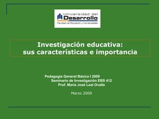 Investigación educativa: sus características e importancia Pedagogía General Básica I 2009  Seminario de Investigación EBS 412 Prof. María José Leal Ovalle Marzo 2009 