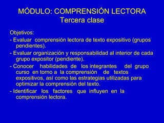 MÓDULO: COMPRENSIÓN LECTORA Tercera clase Objetivos: - Evaluar  comprensión lectora de texto expositivo (grupos  pendientes). - Evaluar organización y responsabilidad al interior de cada grupo expositor (pendiente). - Conocer  habilidades  de  los integrantes  del  grupo  curso  en torno a  la comprensión  de  textos  expositivos, así como las estrategias utilizadas para optimizar la comprensión del texto. - Identificar  los  factores  que  influyen  en  la comprensión lectora. 