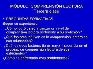 MÓDULO: COMPRENSIÓN LECTORA Tercera clase PREGUNTAS FORMATIVAS Según su experiencia  ¿Cómo logró usted alcanzar un nivel de comprensión lectora pertinente a su profesión? ¿Qué factores influyen en la comprensión lectora de sus educandos? ¿Cuál de esos factores tiene mayor incidencia en el proceso de comprensión lectora de sus estudiantes? ¿Cómo ha enfrentado esta problemática? 