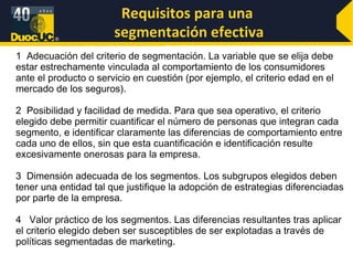 Requisitos para una  segmentación efectiva 1  Adecuación del criterio de segmentación. La variable que se elija debe estar estrechamente vinculada al comportamiento de los consumidores ante el producto o servicio en cuestión (por ejemplo, el criterio edad en el mercado de los seguros). 2  Posibilidad y facilidad de medida. Para que sea operativo, el criterio elegido debe permitir cuantificar el número de personas que integran cada segmento, e identificar claramente las diferencias de comportamiento entre cada uno de ellos, sin que esta cuantificación e identificación resulte excesivamente onerosas para la empresa. 3  Dimensión adecuada de los segmentos. Los subgrupos elegidos deben tener una entidad tal que justifique la adopción de estrategias diferenciadas por parte de la empresa. 4  Valor práctico de los segmentos. Las diferencias resultantes tras aplicar el criterio elegido deben ser susceptibles de ser explotadas a través de políticas segmentadas de marketing. 